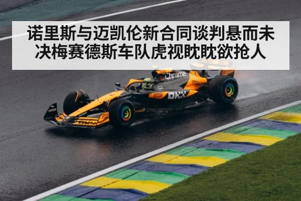 诺里斯与迈凯伦新合同谈判悬而未决梅赛德斯车队虎视眈眈欲抢人